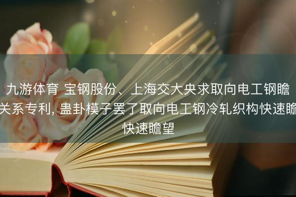 九游体育 宝钢股份、上海交大央求取向电工钢瞻望关系专利, 蛊卦模子罢了取向电工钢冷轧织构快速瞻望