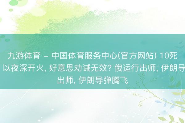 九游体育 - 中国体育服务中心(官方网站) 10死131伤， 以夜深开火， 好意思劝诫无效? 俄运行出师， 伊朗导弹腾飞