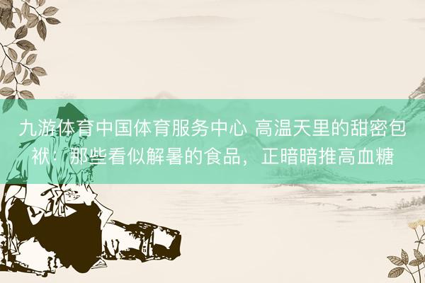 九游体育中国体育服务中心 高温天里的甜密包袱：那些看似解暑的食品，正暗暗推高血糖