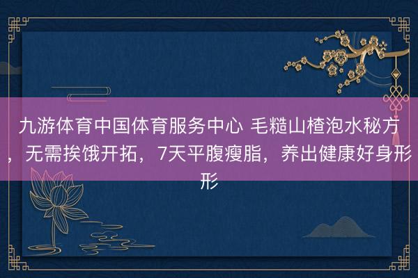 九游体育中国体育服务中心 毛糙山楂泡水秘方，无需挨饿开拓，7天平腹瘦脂，养出健康好身形