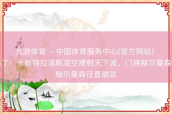 九游体育 - 中国体育服务中心(官方网站) 这球帅爆了！卡斯特拉诺斯凌空撩射天下波，门将赫尔曼森径直助攻