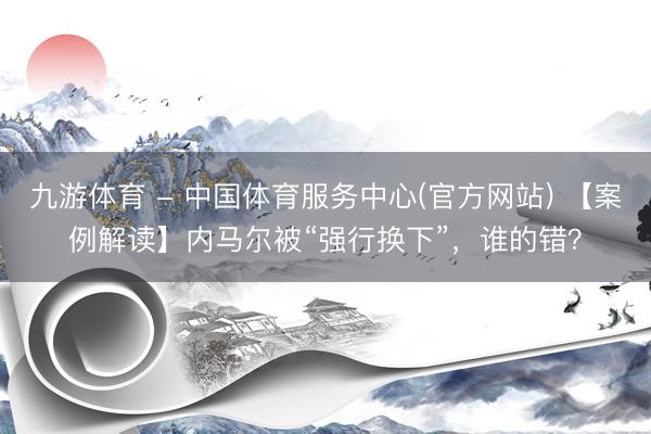 九游体育 - 中国体育服务中心(官方网站) 【案例解读】内马尔被“强行换下”，谁的错？