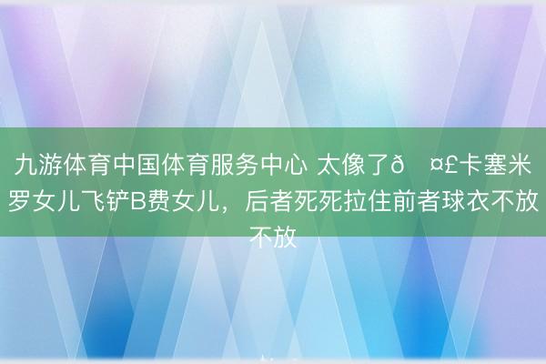 九游体育中国体育服务中心 太像了🤣卡塞米罗女儿飞铲B费女儿，后者死死拉住前者球衣不放