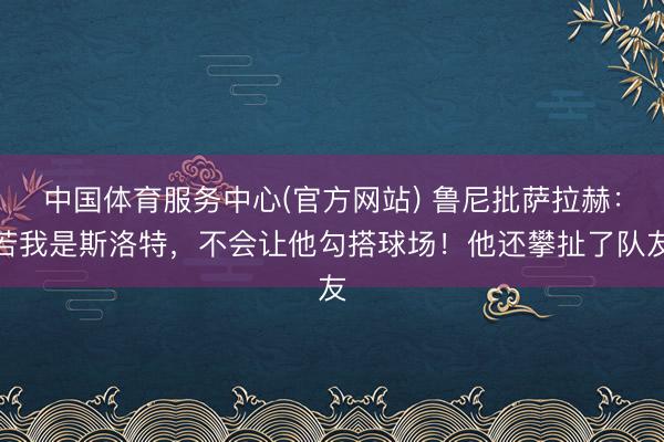 中国体育服务中心(官方网站) 鲁尼批萨拉赫：若我是斯洛特，不会让他勾搭球场！他还攀扯了队友