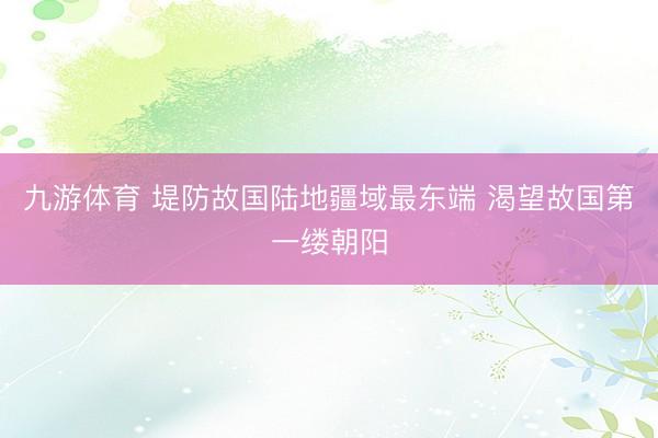 九游体育 堤防故国陆地疆域最东端 渴望故国第一缕朝阳