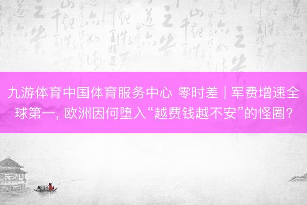 九游体育中国体育服务中心 零时差 | 军费增速全球第一， 欧洲因何堕入“越费钱越不安”的怪圈?