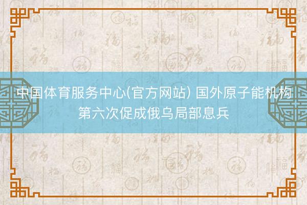 中国体育服务中心(官方网站) 国外原子能机构第六次促成俄乌局部息兵