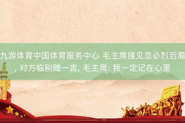 九游体育中国体育服务中心 毛主席接见忽必烈后裔, 对方临别赠一言, 毛主席: 我一定记在心里