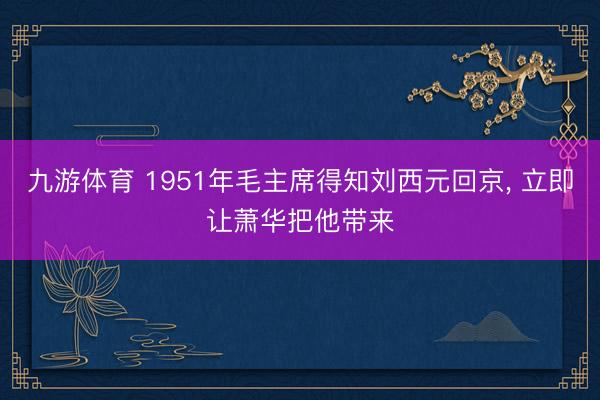 九游体育 1951年毛主席得知刘西元回京， 立即让萧华把他带来