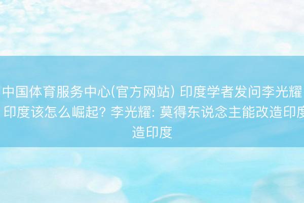 中国体育服务中心(官方网站) 印度学者发问李光耀: 印度该怎么崛起? 李光耀: 莫得东说念主能改造印度