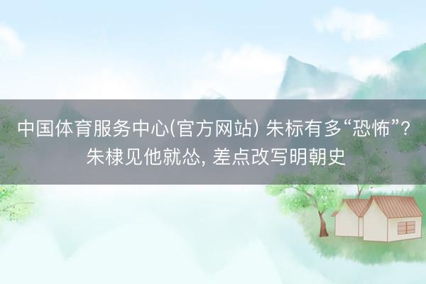 中国体育服务中心(官方网站) 朱标有多“恐怖”? 朱棣见他就怂， 差点改写明朝史