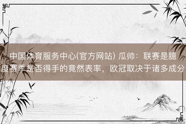 中国体育服务中心(官方网站) 瓜帅：联赛是臆度赛季是否得手的竟然表率，欧冠取决于诸多成分