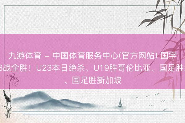 九游体育 - 中国体育服务中心(官方网站) 国字号2天3战全胜！U23本日绝杀、U19胜哥伦比亚、国足胜新加坡