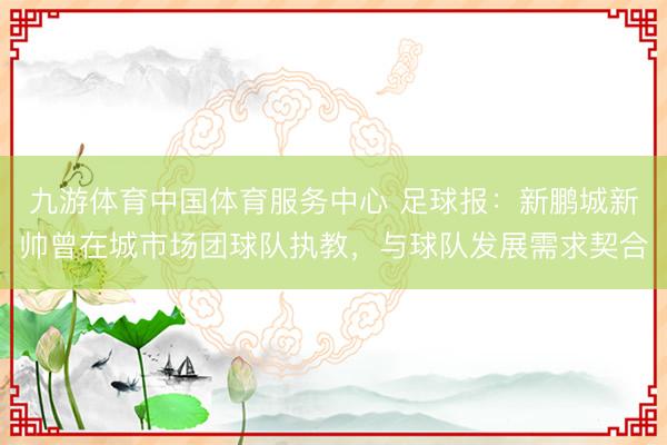 九游体育中国体育服务中心 足球报:新鹏城新帅曾在城市场团球队执教,与球队发展需求契合