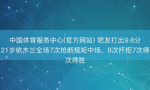 中国体育服务中心(官方网站) 吧友打出9.8分!21岁依木兰全场7次抢断规矩中场,8次扞拒7次得胜