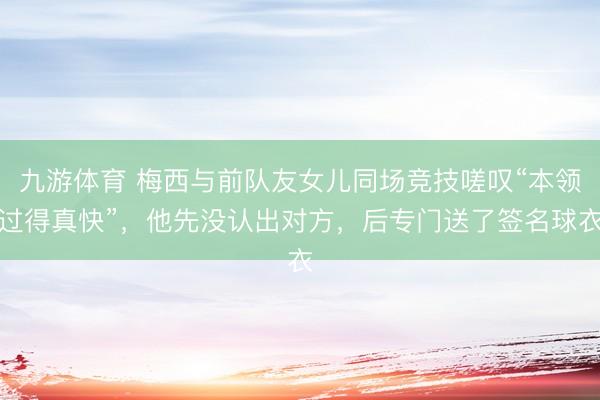 九游体育 梅西与前队友女儿同场竞技嗟叹“本领过得真快”，他先没认出对方，后专门送了签名球衣