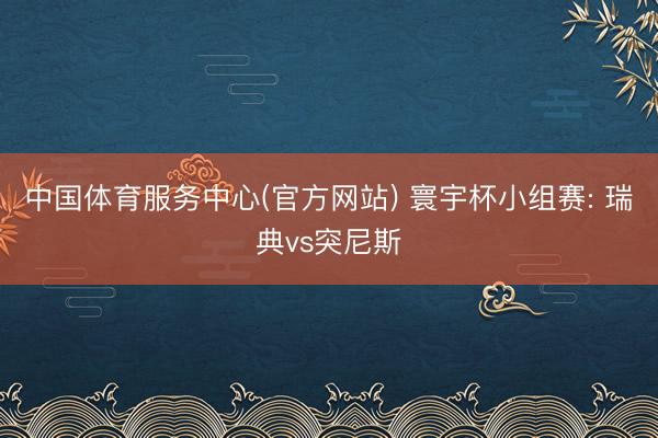 中国体育服务中心(官方网站) 寰宇杯小组赛: 瑞典vs突尼斯