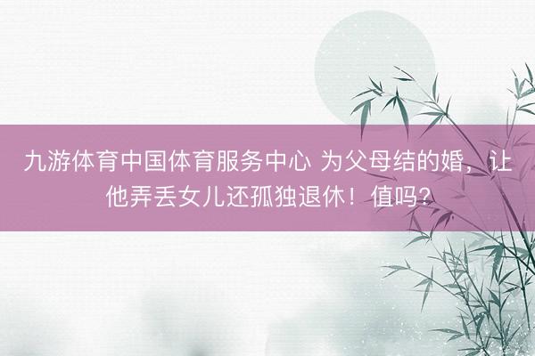 九游体育中国体育服务中心 为父母结的婚,让他弄丢女儿还孤独退休!值吗?