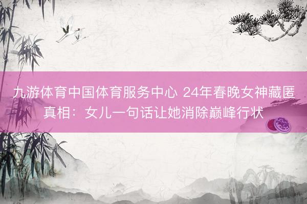 九游体育中国体育服务中心 24年春晚女神藏匿真相:女儿一句话让她消除巅峰行状