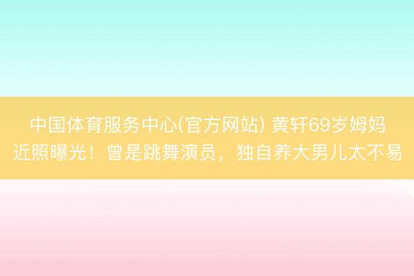 中国体育服务中心(官方网站) 黄轩69岁姆妈近照曝光！曾是跳舞演员，独自养大男儿太不易