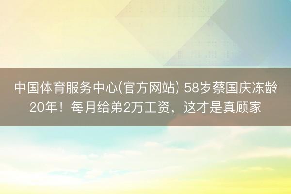 中国体育服务中心(官方网站) 58岁蔡国庆冻龄20年！每月给弟2万工资，这才是真顾家