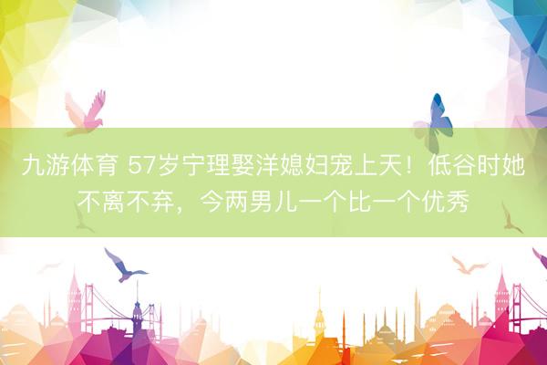九游体育 57岁宁理娶洋媳妇宠上天!低谷时她不离不弃,今两男儿一个比一个优秀