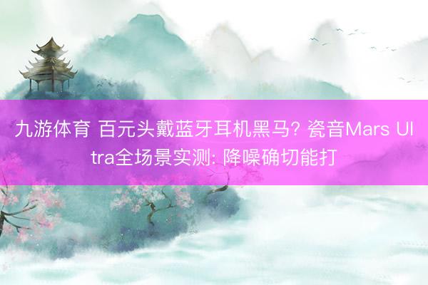 九游体育 百元头戴蓝牙耳机黑马? 瓷音Mars Ultra全场景实测: 降噪确切能打
