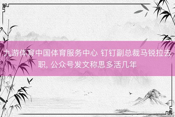 九游体育中国体育服务中心 钉钉副总裁马锐拉去职， 公众号发文称思多活几年