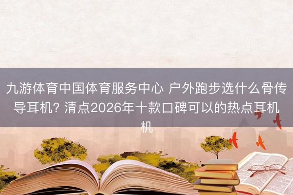 九游体育中国体育服务中心 户外跑步选什么骨传导耳机? 清点2026年十款口碑可以的热点耳机