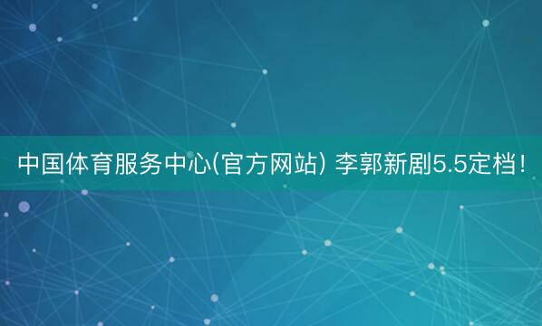中国体育服务中心(官方网站) 李郭新剧5.5定档！