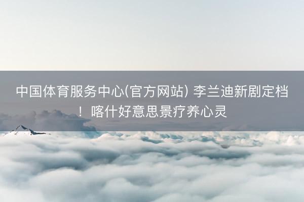 中国体育服务中心(官方网站) 李兰迪新剧定档！喀什好意思景疗养心灵