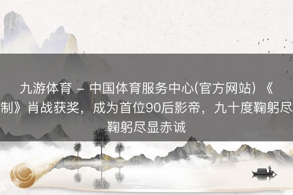 九游体育 - 中国体育服务中心(官方网站) 《得闲谨制》肖战获奖，成为首位90后影帝，九十度鞠躬尽显赤诚
