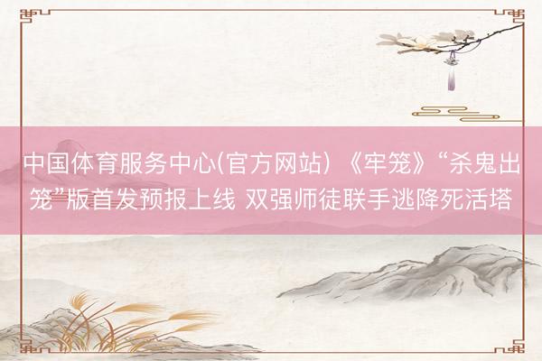 中国体育服务中心(官方网站) 《牢笼》“杀鬼出笼”版首发预报上线 双强师徒联手逃降死活塔