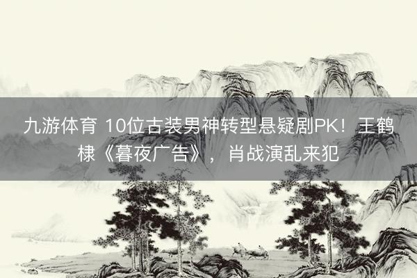 九游体育 10位古装男神转型悬疑剧PK！王鹤棣《暮夜广告》，肖战演乱来犯