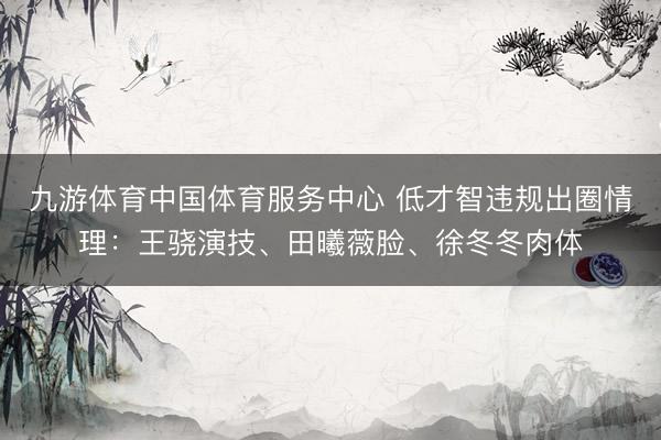 九游体育中国体育服务中心 低才智违规出圈情理:王骁演技、田曦薇脸、徐冬冬肉体