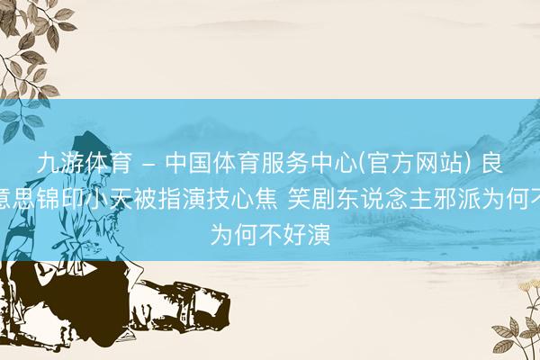 九游体育 - 中国体育服务中心(官方网站) 良陈好意思锦印小天被指演技心焦 笑剧东说念主邪派为何不好演