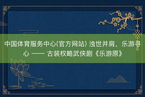 中国体育服务中心(官方网站) 浊世并肩，乐游寻心 —— 古装权略武侠剧《乐游原》