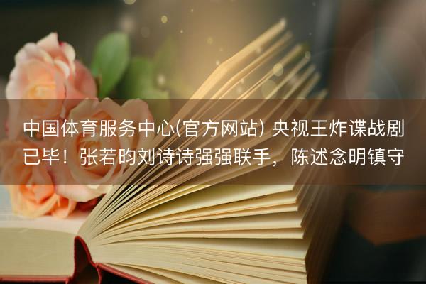 中国体育服务中心(官方网站) 央视王炸谍战剧已毕！张若昀刘诗诗强强联手，陈述念明镇守