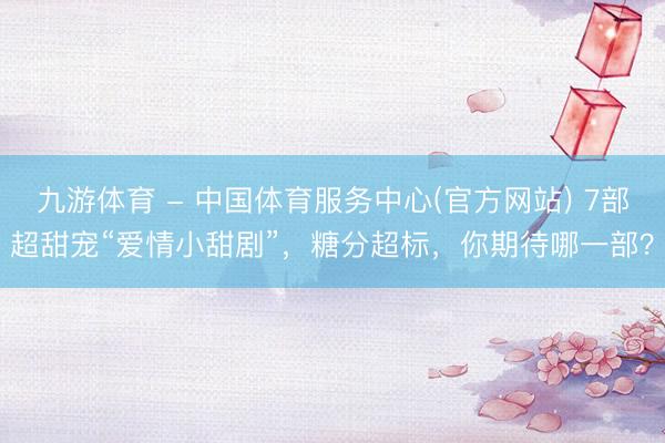 九游体育 - 中国体育服务中心(官方网站) 7部超甜宠“爱情小甜剧”，糖分超标，你期待哪一部？
