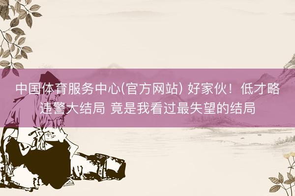 中国体育服务中心(官方网站) 好家伙！低才略违警大结局 竟是我看过最失望的结局