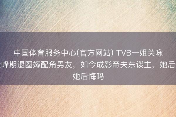 中国体育服务中心(官方网站) TVB一姐关咏荷巅峰期退圈嫁配角男友,如今成影帝夫东谈主,她后悔吗