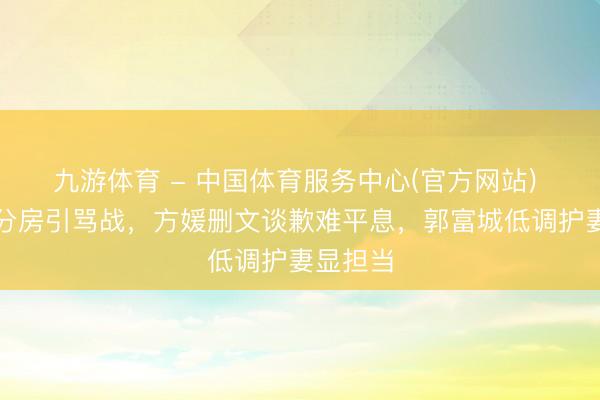 九游体育 - 中国体育服务中心(官方网站) 桃花坞分房引骂战,方媛删文谈歉难平息,郭富城低调护妻显担当