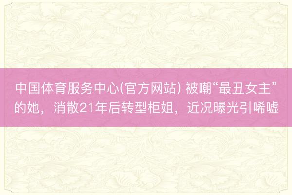 中国体育服务中心(官方网站) 被嘲“最丑女主”的她,消散21年后转型柜姐,近况曝光引唏嘘