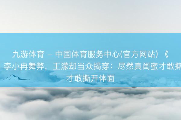 九游体育 - 中国体育服务中心(官方网站) 《浪姐7》李小冉舞弊，王濛却当众揭穿：尽然真闺蜜才敢撕开体面