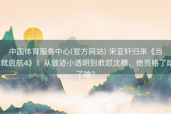 中国体育服务中心(官方网站) 宋亚轩归来《当今就启航4》！从敛迹小透明到敢怼沈腾，他资格了啥？