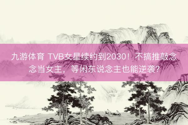 九游体育 TVB女星续约到2030!不搞推敲念念当女主,等闲东说念主也能逆袭?