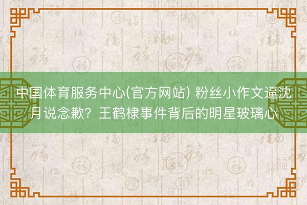 中国体育服务中心(官方网站) 粉丝小作文逼沈月说念歉？王鹤棣事件背后的明星玻璃心