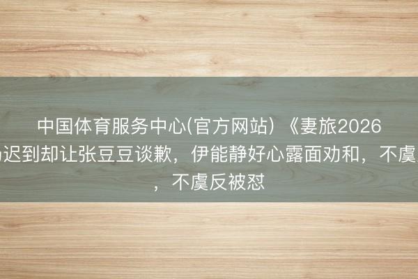 中国体育服务中心(官方网站) 《妻旅2026》孙杨迟到却让张豆豆谈歉，伊能静好心露面劝和，不虞反被怼