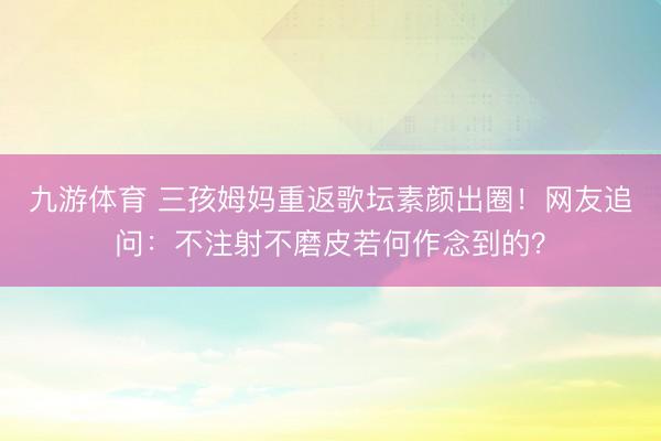 九游体育 三孩姆妈重返歌坛素颜出圈！网友追问：不注射不磨皮若何作念到的？