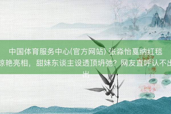 中国体育服务中心(官方网站) 张淼怡戛纳红毯惊艳亮相，甜妹东谈主设透顶坍弛？网友直呼认不出
